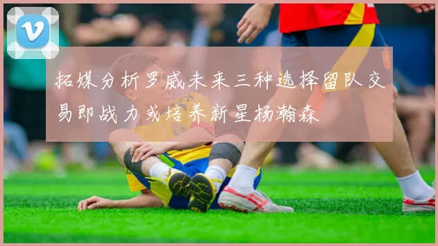 拓媒分析罗威未来三种选择留队交易即战力或培养新星杨瀚森