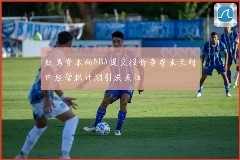 红鸟资本向NBA提交报价争夺米兰特许经营权计划引发关注