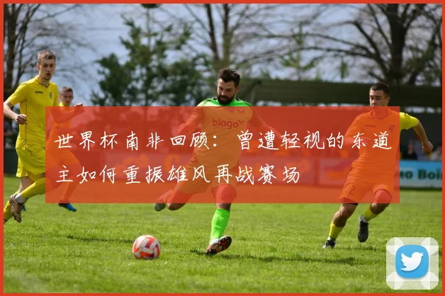 世界杯南非回顾：曾遭轻视的东道主如何重振雄风再战赛场