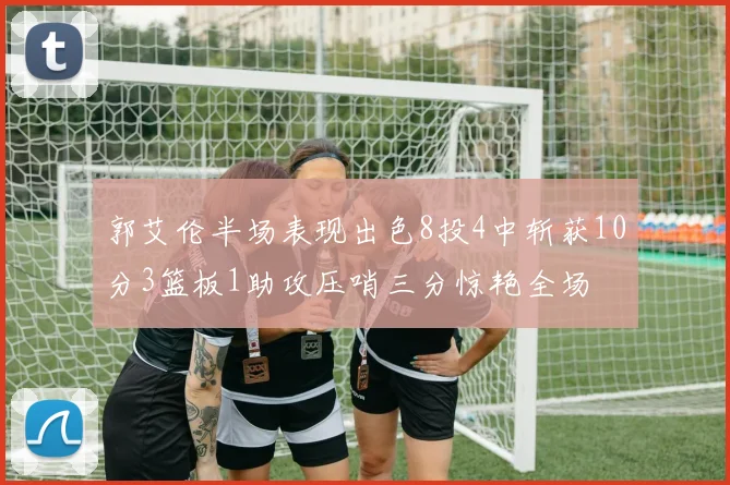 郭艾伦半场表现出色8投4中斩获10分3篮板1助攻压哨三分惊艳全场