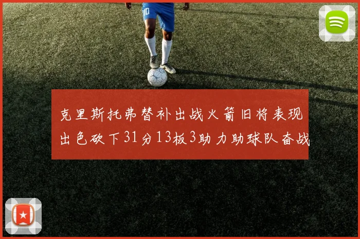 克里斯托弗替补出战火箭旧将表现出色砍下31分13板3助力助球队奋战