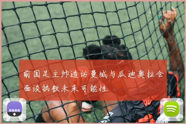 前国足主帅造访曼城与瓜迪奥拉会面谈执教未来可能性