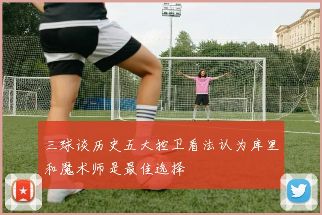 三球谈历史五大控卫看法认为库里和魔术师是最佳选择