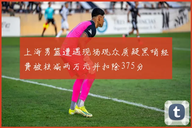 上海男篮遭遇现场观众质疑黑哨经费被核减两万元并扣除375分