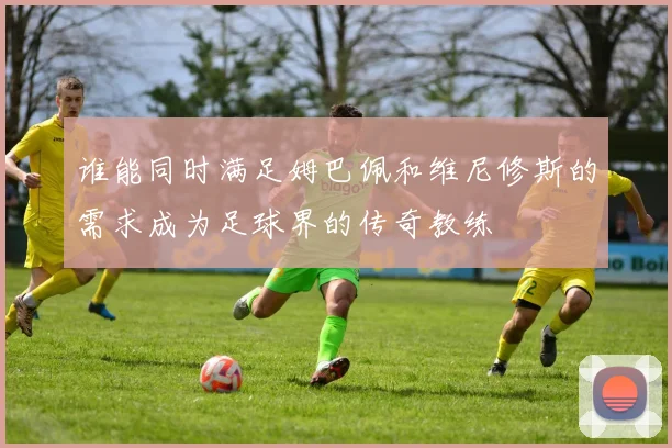 谁能同时满足姆巴佩和维尼修斯的需求成为足球界的传奇教练
