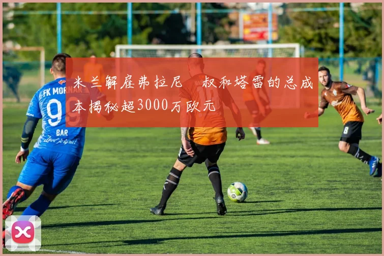 米兰解雇弗拉尼囧叔和塔雷的总成本揭秘超3000万欧元