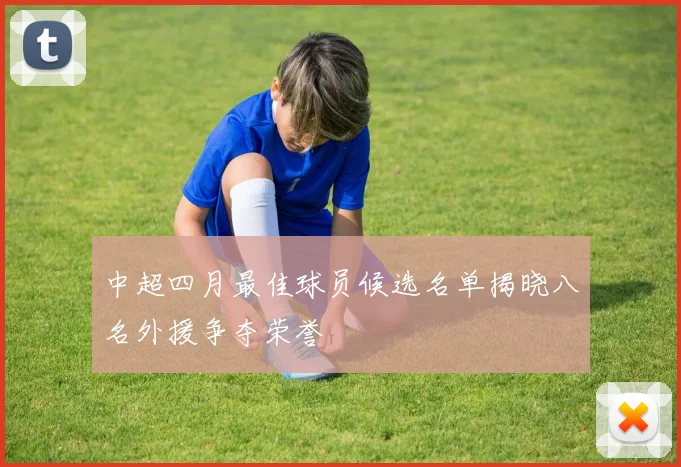 中超四月最佳球员候选名单揭晓八名外援争夺荣誉