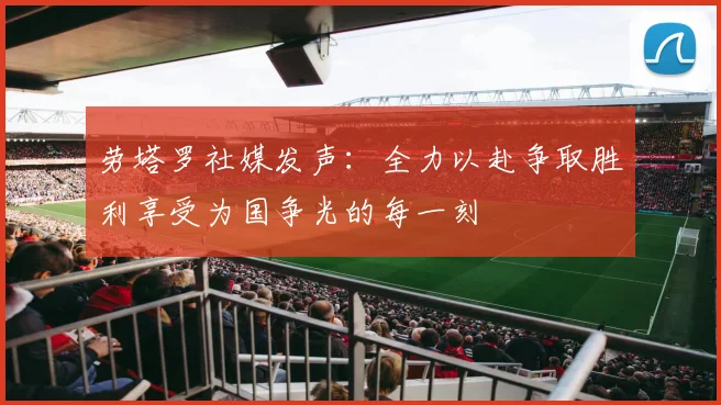劳塔罗社媒发声：全力以赴争取胜利享受为国争光的每一刻