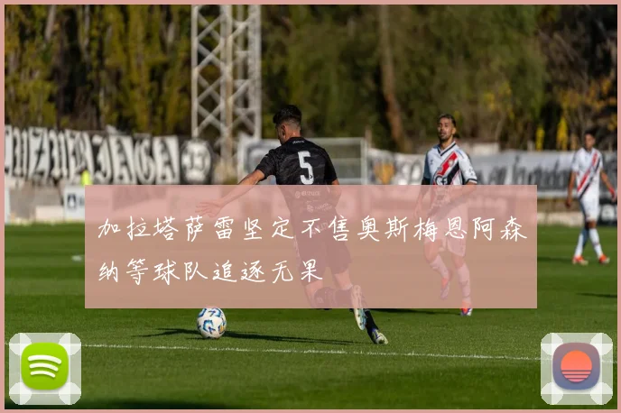 加拉塔萨雷坚定不售奥斯梅恩阿森纳等球队追逐无果