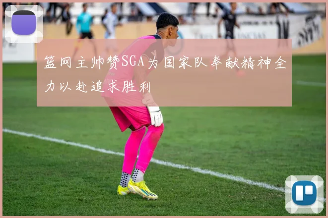 篮网主帅赞SGA为国家队奉献精神全力以赴追求胜利