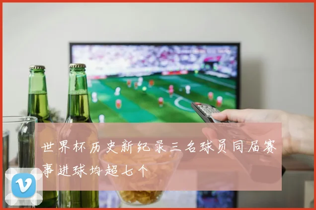 世界杯历史新纪录三名球员同届赛事进球均超七个