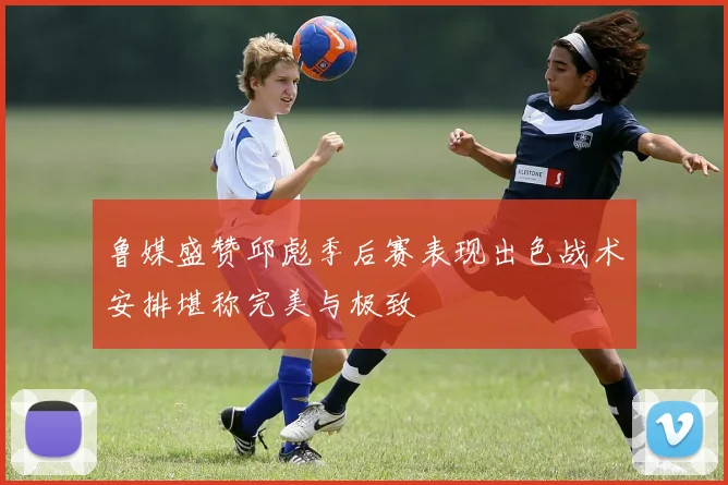 鲁媒盛赞邱彪季后赛表现出色战术安排堪称完美与极致