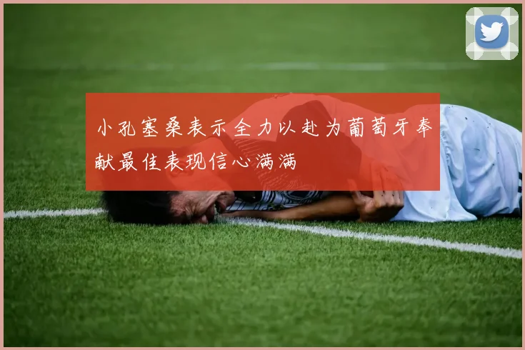 小孔塞桑表示全力以赴为葡萄牙奉献最佳表现信心满满