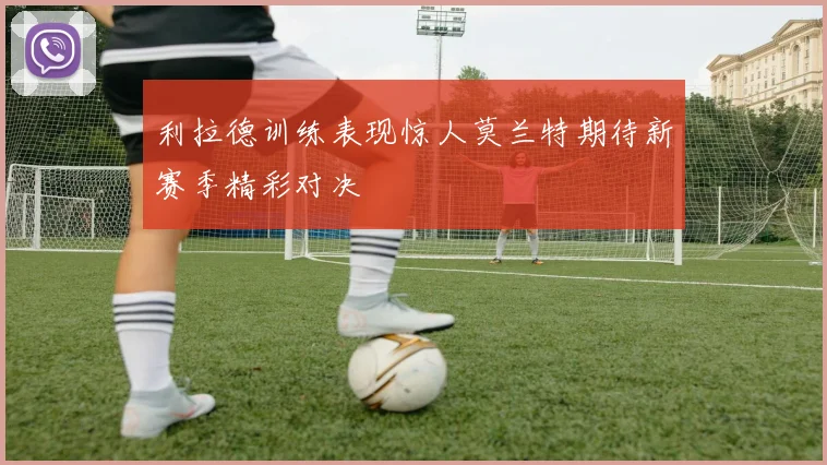 利拉德训练表现惊人莫兰特期待新赛季精彩对决