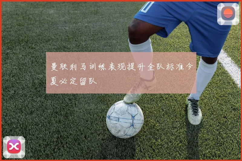 曼联利马训练表现提升全队标准今夏必定留队