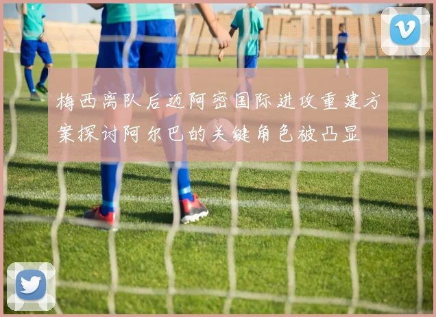 梅西离队后迈阿密国际进攻重建方案探讨阿尔巴的关键角色被凸显