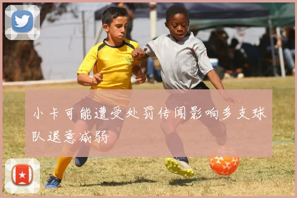 小卡可能遭受处罚传闻影响多支球队退意减弱