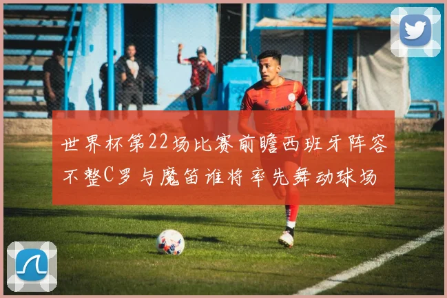 世界杯第22场比赛前瞻西班牙阵容不整C罗与魔笛谁将率先舞动球场