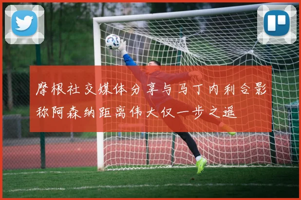 摩根社交媒体分享与马丁内利合影称阿森纳距离伟大仅一步之遥