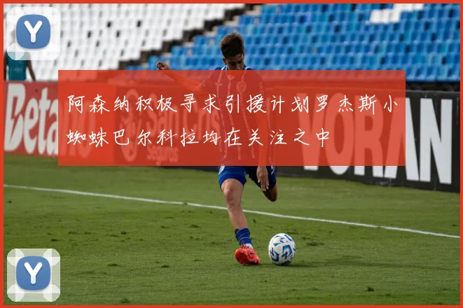 阿森纳积极寻求引援计划罗杰斯小蜘蛛巴尔科拉均在关注之中