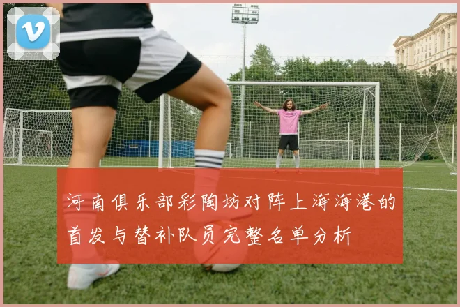 河南俱乐部彩陶坊对阵上海海港的首发与替补队员完整名单分析