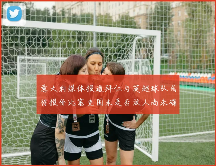 意大利媒体报道拜仁与英超球队或将报价比塞克国米是否放人尚未确定